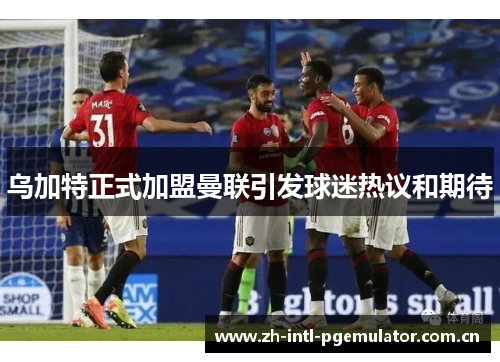 乌加特正式加盟曼联引发球迷热议和期待 乌加特正式加盟曼联引发球迷热议和期待